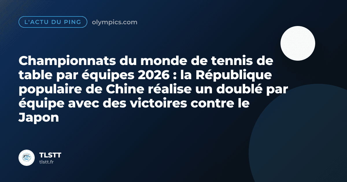 Championnats du monde de tennis de table par équipes 2026 : la République populaire de Chine réalise un doublé par équipe avec des victoires contre le Japon